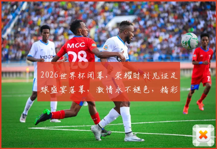 2026世界杯闭幕，荣耀时刻见证足球盛宴落幕，激情永不褪色，精彩继续