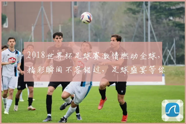 2018世界杯足球赛激情燃动全球，精彩瞬间不容错过，足球盛宴等你来观