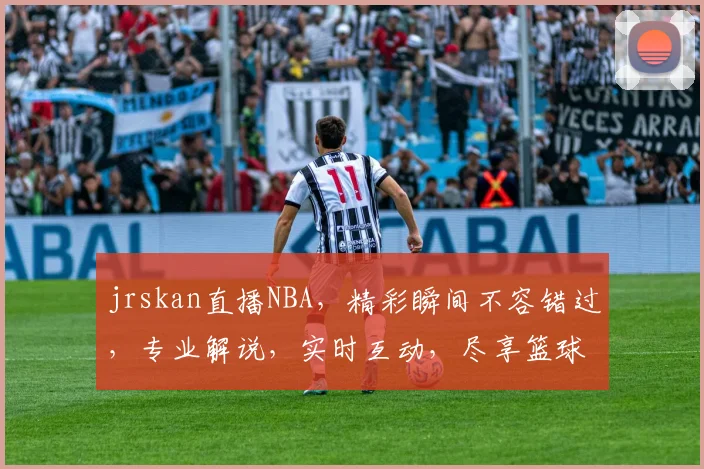 jrskan直播NBA，精彩瞬间不容错过，专业解说，实时互动，尽享篮球盛宴，三个焦点，等你来战