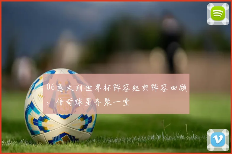 06意大利世界杯阵容经典阵容回顾，传奇球星齐聚一堂