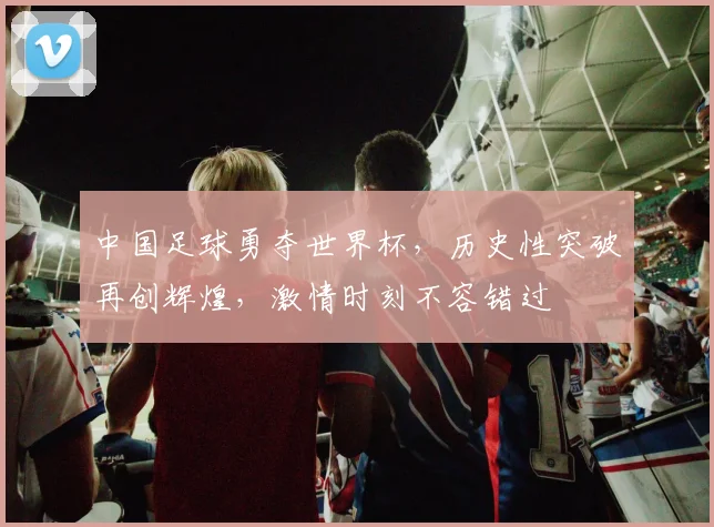 中国足球勇夺世界杯，历史性突破再创辉煌，激情时刻不容错过