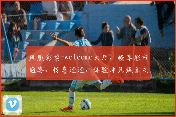 凤凰彩票-welcome大厅，畅享彩市盛宴，惊喜连连，体验非凡娱乐之旅