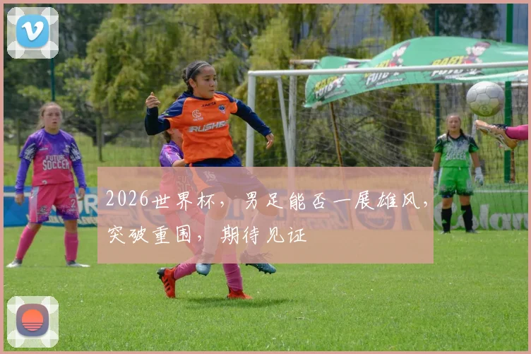 2026世界杯，男足能否一展雄风，突破重围，期待见证