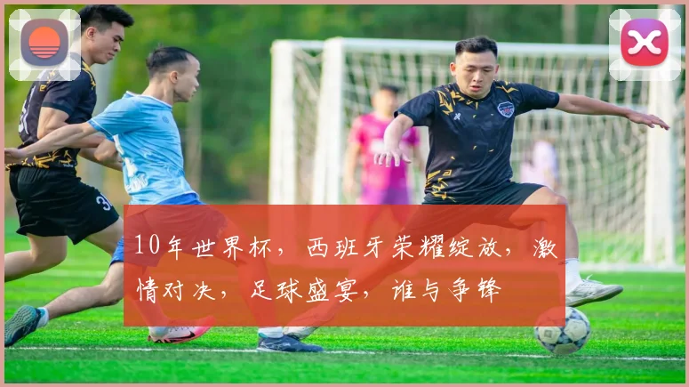 10年世界杯，西班牙荣耀绽放，激情对决，足球盛宴，谁与争锋