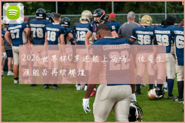 2026世界杯C罗还能上场吗，传奇生涯能否再续辉煌