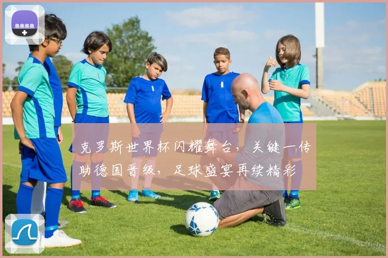 克罗斯世界杯闪耀舞台，关键一传助德国晋级，足球盛宴再续精彩