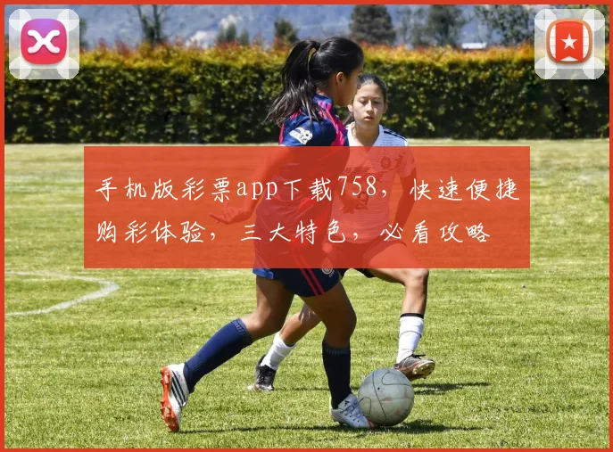 手机版彩票app下载758，快速便捷购彩体验，三大特色，必看攻略